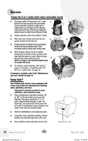 Page 1212www.bissell.com 800.237.7691
Operation
 
1. Turn power switch off.  Remove the 2-in-1 water 
tank from the base using the tank carry handle. 
Carry the tank like a bucket to a utility sink or   
outside where you will dispose of the collection 
water. Remove the top of the tank by rotating the 
handle forward to unlatch lid and lifting lid off tank.
2.  Empty collection water from bottom of tank.
3.  After each use, remove and rinse the lint 
screen located on the tank lid. 
4.  If nozzle needs to be...