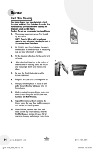 Page 1414www.bissell.com 800.237.7691
Hard Floor Cleaning
Your deep cleaner may have included a hard 
floor tool and Hard Floor Solutions Formula.  The 
hard floor tool provides effective cleaning for 
linoleum, vinyl, and tile floors.   
Caution: Do not use on unsealed hardwood floors.
1.  Thoroughly vacuum or sweep floor to pick 
up any debris.
NOTE:  Prior to filling with formula and 
water be sure all carpet cleaning formula is 
thoroughly rinsed from tank.
2. Fill BISSELL Hard Floor Solutions Formula to...