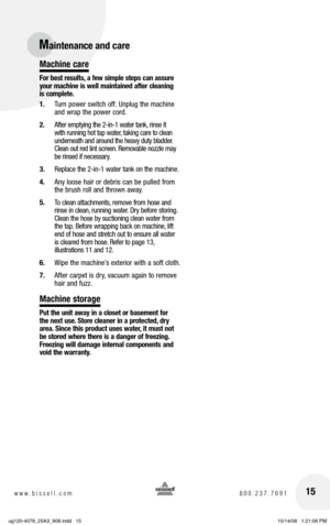 Page 1515www.bissell.com 800.237.7691
Machine care
For best results, a few simple steps can assure 
your machine is well maintained after cleaning 
is complete.
1. Turn power switch off. Unplug the machine 
and wrap the power cord. 
2.  After emptying the 2-in-1 water tank, rinse it 
with running hot tap water, taking care to clean 
underneath and around the heavy duty bladder. 
Clean out red lint screen. Removable nozzle may 
be rinsed if necessary.
3.  Replace the 2-in-1 water tank on the machine.
4.  Any...