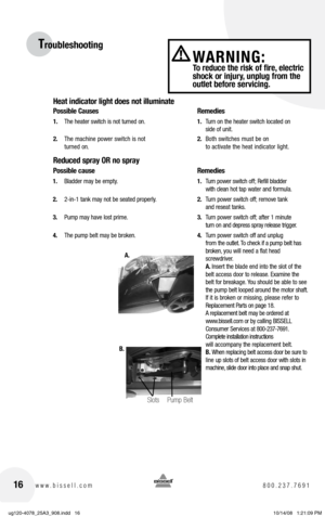 Page 1616www.bissell.com 800.237.7691
WARNING:  To reduce the risk of fire, electric 
shock or injury, unplug from the 
outlet before servicing.
Troubleshooting
Heat indicator light does not illuminate
Possible Causes  Remedies
1. The heater switch is not turned on.  1. Turn on the heater switch located on   
     side of unit.
2.  The machine power switch is not   2. Both switches must be on   
  turned on.     to activate the heat indicator light.
Reduced spray OR no spray
Possible cause  Remedies
1. Bladder...