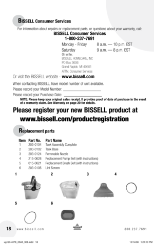 Page 1818www.bissell.com 800.237.7691
for information about repairs or replacement parts, or questions about your warranty, call:
BISSELL Consumer Services 
1-800-237-7691
 
monday -  friday    8 a.m. — 10 p.m. EST
Saturday    9 a.m. — 8 p.m. EST
or write:
BISSELL HOMECARE, INC
PO Box 3606
Grand Rapids  MI 49501
ATTN: Consumer Services
 
Or visit the BISSELL website -  www.bissell.com
When contacting BISSELL, have model number of unit available.
Please record your model number: ___________________
Please record...