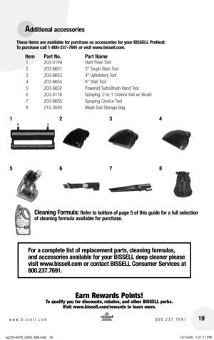 Page 1919www.bissell.com 800.237.7691
For a complete list of replacement parts, cleaning formulas, 
and accessories available for your BISSELL deep cleaner please 
visit www.bissell.com or contact BISSELL Consumer Services at 
800.237.7691.
These items are available for purchase as accessories for your BISSELL ProHeat:  
To purchase call 1-800-237-7691 or visit www.bissell.com. 
Item  Part No.  Part Name
 1 203-0149  Hard floor Tool
 2  203-6651  3" Tough Stain Tool
 3  203-6653  4" Upholstery Tool
 4...