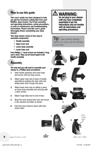 Page 66www.bissell.com 800.237.7691
This user’s guide has been designed to help 
you get the maximum satisfaction from your 
BISSELL deep cleaner. You’ll find assembly 
and operating instructions, safety precautions, 
as well as maintenance and troubleshooting 
instructions. Please read this user’s guide 
thoroughly before assembling your deep 
cleaner. 
Your deep cleaner comes in four easy to  
assemble components:
•	 Handle	 assembly
•	 Upper	 hose	rack
•	 Lower	 body	assembly
•	 Lower	 hose	rack
Four...