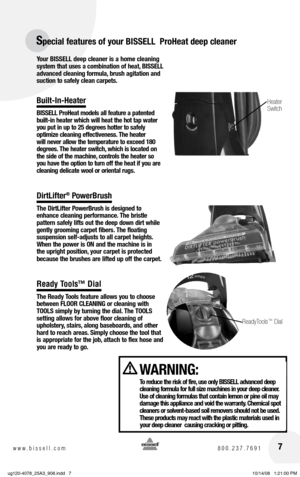 Page 77www.bissell.com 800.237.7691
Your BISSELL deep cleaner is a home cleaning 
system that uses a combination of heat, BISSELL 
advanced cleaning formula, brush agitation and 
suction to safely clean carpets.
Built-In-Heater
BISSELL ProHeat models all feature a patented 
built-in heater which will heat the hot tap water 
you put in up to 25 degrees hotter to safely  
optimize cleaning effectiveness. The heater 
will never allow the temperature to exceed 180 
degrees. The heater switch, which is located on...