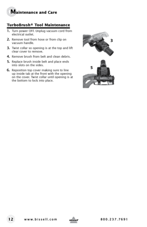 Page 1212
Maintenance and Care
TurboBrush® Tool Maintenance
1. Turn power OFF. Unplug vacuum cord from 
electrical outlet.
2. Remove tool from hose or from clip on 
vacuum handle.
3. Twist collar so opening is at the top and lift 
clear cover to remove.
4. Remove brush from belt and clean debris. 
5. Replace brush inside belt and place ends 
into slots on the sides.
6. Reposition top cover making sure to line 
up inside tab at the front with the opening 
on the cover. Twist collar until opening is at 
the...