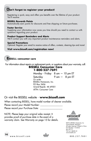 Page 16Registering is quick, easy and offers you benefits over the lifetime of \
your product.  
You’ll receive:
BISSELL Rewards Points
Automatically earn points for discounts and free shipping on future purchases.
Faster Service
Supplying your information now saves you time should you need to contact us with 
questions regarding your product.
Product Support Reminders and Alerts
We’ll contact you with any important product maintenance reminders and alerts.
Special Promotions
Optional: Register your email to...