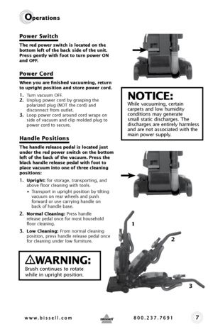 Page 77
Operations
Power Switch
The red power switch is located on the 
bottom left of the back side of the unit. 
Press gently with foot to turn power ON 
and OFF.
Power Cord
When you are finished vacuuming, return 
to upright position and store power cord. 
1. Turn vacuum OFF.2. Unplug power cord by grasping the 
polarized plug (NOT the cord) and 
disconnect from outlet. 
3. Loop power cord around cord wraps on 
side of vacuum and clip molded plug to 
power cord to secure.
Handle Positions 
The handle...