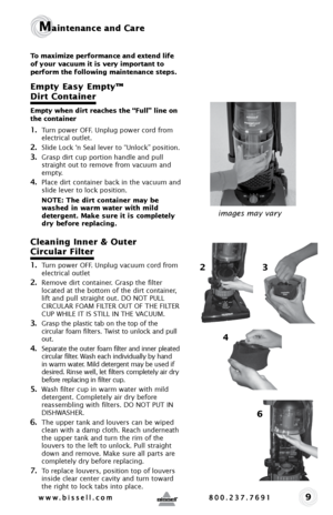 Page 99
Maintenance and Care
To maximize performance and extend life 
of your vacuum it is very important to 
perform the following maintenance steps. 
Empty Easy Empty™  
Dirt Container
Empty when dirt reaches the “Full” line on 
the container
1. Turn power OFF. Unplug power cord from 
electrical outlet.
2. Slide Lock ‘n Seal lever to “Unlock” position.  
3. Grasp dirt cup portion handle and pull 
straight out to remove from vacuum and 
empty. 
4. Place dirt container back in the vacuum and 
slide lever to...