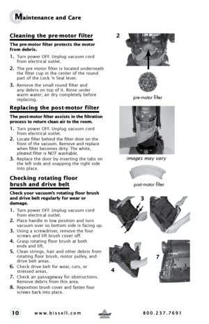 Page 1010
Maintenance and Care
Cleaning the pre-motor filter
The pre-motor filter protects the motor  
from debris. 
1. Turn power OFF. Unplug vacuum cord 
from electrical outlet.
2. The pre motor filter is located underneath 
the filter cup in the center of the round 
part of the Lock ‘n Seal lever.
3. Remove the small round filter and 
any debris on top of it. Rinse under 
warm water; air dry completely before 
replacing. 
Replacing the post-motor filter 
The post-motor filter assists in the filtration...