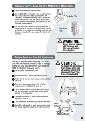 Page 111.
Unplug the cleaner from electrical outlet.
The Pre-Motor Filter protects the motor from dirt particles. 
It is located in the slide out tray underneath the Dirt 
Container. If the filter becomes dirty, pull out the tray, lift  
out the filter and clean. This filter may be hand washed   
in cold water with mild detergent. Rinse well and air dry 
thoroughly before replacing.
The Post-Motor Filter assists in the filtration process to 
return clean air to the room. It is located behind the door 
on the...