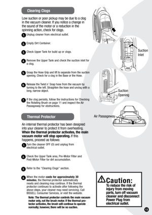 Page 131.
Low suction or poor pickup may be due to a clog  
in the vacuum cleaner. If you notice a change in   
the sound of the motor or a reduction in the   
spinning action, check for clogs.
Unplug cleaner from electrical outlet.
Empty Dirt Container.
Check Upper Tank for build up or clogs.
Remove the Upper Tank and check the suction inlet for 
a clog.
Grasp the Hose Grip and lift to separate from the suction 
opening. Check for a clog in the Base or the Hose.
Release the Twist n' Snap hose from the...