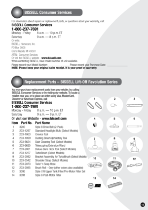 Page 151.15
Replacement Parts – BISSELL Lift-Off Revolution Series
BISSELL Consumer Services
123
7
456
789
1012
1314
For information about repairs or replacement parts, or questions about your warranty, call:
BISSELL Consumer Services
1-800-237-7691 Monday - Friday 8 a.m. — 10 p.m. ET
Saturday    9 a.m. — 8 p.m. ET
Or write:
BISSELL Homecare, Inc.
PO Box 3606
Grand Rapids, MI 49501
ATTN:  Consumer Services
Or visit the BISSELL website - www.bissell.com
When contacting BISSELL, have model number of unit...