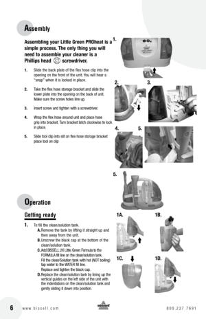 Page 6Assembling your Little Green PROheat is a  
simple process. The only thing you will 
need to assemble your cleaner is a 
Phillips head        screwdriver.
1.  Slide the back plate of the flex hose clip into the 
opening on the front of the unit. You will hear a 
“snap” when it is locked in place.
2.  Take the flex hose storage bracket and slide the 
lower plate into the opening on the back of unit. 
Make sure the screw holes line up.
3.  Insert screw and tighten with a screwdriver.
4.  Wrap the flex hose...