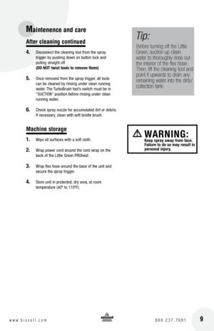 Page 9After cleaning continued
4. Disconnect the cleaning tool from the spray 
trigger by pushing down on button lock and   
pulling straight off   
(DO NOT twist tools to remove them)
5.  Once removed from the spray trigger, all tools 
can be cleaned by rinsing under clean running 
water. The TurboBrush tool’s switch must be in 
“SUCTION” position before rinsing under clean 
running water.
6. Check spray nozzle for accumulated dirt or debris. 
If necessary, clean with soft bristle brush.
Machine storage
1....