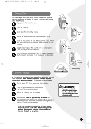 Page 13Low suction or poor pickup may be due to a clog in the vacuum cleaner. If
you notice a change in the sound of the motor or a reduction in the spinning
action, check for clogs.
Unplug cleaner from electrical outlet.
Empty Dirt Container.
Check Upper Tank for build up or clogs.
Remove the Upper Tank and check the suction inlet for a clog.
Check the clear panel on the back of the Cylinder for a clog. If there
is an obstruction, remove the screws to remove the panel and clear
this area.
Grasp the Hose Grip...