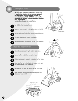 Page 1616
1.
2.
3.
4.
5.
1.
2.
3.
4.
5.
6.
Cleaning Bare Floors
The Bare Floor Tool is included in select models only.
If your ProHeat CleaView did not come so equipped,
you may contact BISSELL Consumer Services at
www.bissell.com or 1-800-237-761 to order one. The
Bare Floor Tool provides effective cleaning for linoleum,
vinyl, and tile floors.
Caution: Do not use on hardwood floors.
Use BISSELL Floor Cleansing Formula.
Vacuum or sweep thoroughly to pick up loose debris and pet hair.
Remove easily moved...