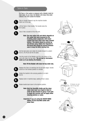 Page 88
Tank-in-Tank
Our Tank-in-Tank system is designed with a Bladder inside for
clean water. As you clean, the Bladder will empty. Dirty water
collects in the tank outside the Bladder.
Step on handle release to lay the machine handle 
down out of the way.
Lift the Tank-in-Tank handle. The handle locks the 
lid in place.
Carry it like a bucket to fill at the sink.
Note: You may notice hair and debris deposits on
the carpet that were loosened by the
brushing action (especially with newer
carpets that have...