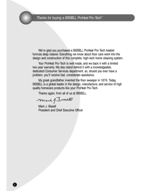 Page 2Thanks for buying a BISSELL ProHeat Pro-Tech™
We’re glad you purchased a BISSELL ProHeat Pro-Tech heated 
formula deep cleaner. Everything we know about floor care went into the
design and construction of this complete, high-tech home cleaning system.
Your ProHeat Pro-Tech is well made, and we back it with a limited 
two-year warranty. We also stand behind it with a knowledgeable,
dedicated Consumer Services department, so, should you ever have a
problem, you’ll receive fast, considerate assistance.
My...