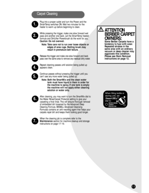 Page 1111
Carpet Cleaning
1.
2.
3.
4.
5.
6.
7.
ATTENTION
BERBER CARPET
OWNERS:
Some Berber Carpets have a
tendency to fuzz with wear.
Repeated strokes in the 
same area with an ordinary
vacuum or deep cleaner may
aggravate this condition.
Please see Stain Removal
instructions on page 12.
Plug into a proper outlet and turn the Power and the
SmartTemp switches ON. Wait two minutes for the
heater to warm up before beginning to clean.
While pressing the trigger, make one slow forward wet
pass and another one back....