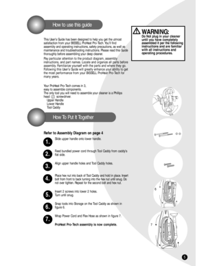 Page 55
How To Put It Together
How to use this guide
This User’s Guide has been designed to help you get the utmost 
satisfaction from your BISSELL ProHeat Pro-Tech. You’ll find 
assembly and operating instructions, safety precautions, as well as
maintenance and troubleshooting instructions. Please read this Guide
thoroughly before assembling your deep cleaner.
Pay particular attention to the product diagram, assembly 
instructions, and part names. Locate and organize all parts before
assembly. Familiarize...