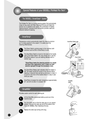 Page 6SmartMix 
bottle
ONO
F
F
6
Special Features of your BISSELL ProHeat Pro-Tech™
The ProHeat Pro-Tech is a home cleaning system that automatically
mixes hot tap water with Fiber Cleansing Formula and heats the 
solution as it is applied to the carpet. The combination of heated
cleaning solution, powered brush and suction provide a safe and 
effective method of cleaning.
Temperature control automatically heats the cleaning solution 
as it is being applied to the carpet (*) to safely optimize 
cleaning...