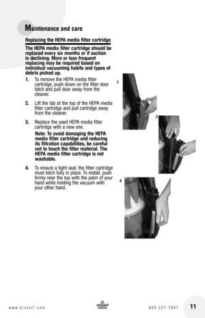 Page 11Replacing the hEpa media filter cartridge
the  hEpa media filter cartridge should be 
replaced every six months or if suction   
is declining. More or less frequent   
replacing may be required based on 
individual vacuuming habits and types of 
debris picked up.
1.   To remove the HEPA media filter   
cartridge, push down on the filter door 
latch and pull door away from the 
cleaner.
2.   Lift the tab at the top of the HEPA media 
filter cartridge and pull cartridge away 
from the cleaner.
3.   Replace...