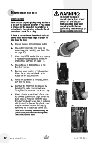 Page 12Clearing clogs
low suction or poor pickup may be due to 
a clog in the vacuum cleaner. If you notice 
a change in the sound of the motor or a 
reduction in the spinning action in the dirt 
container, check for a clog.
If there is no suction or if suction is reduced 
at the hose, follow these steps to check for 
and clear the clog:
1. Unplug cleaner from electrical outlet.
2.  Check the foam filter and clean as   
necessary (see cleaning your foam filter 
on page 10).  
3.  Check the HEPA media filter and...