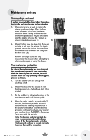 Page 13Clearing clogs continued
If suction is normal at the hose, follow these steps 
to check for and clear the clog for floor cleaning:
1.  Check diverter area at back of machine for 
diverter position and clogs. When the hose 
wand is inserted in the base, the diverter 
should be down. If a clog is visible near the 
diverter, the plastic cover may be removed to 
clear the clog by removing the 7 screws as 
shown in illustration on page 12.
2.   Check the foot hose for clogs (2a). If you are 
not able to tell...