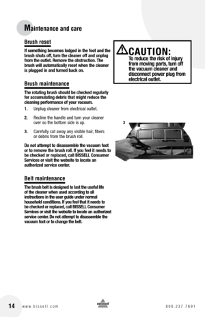 Page 1414www.bissell.com 800.237.7691
Maintenance and care
Brush reset
If something becomes lodged in the foot and the 
brush shuts off, turn the cleaner off and unplug 
from the outlet. Remove the obstruction. the 
brush will automatically reset when the cleaner 
is plugged in and turned back on.
Brush maintenance
t he rotating brush should be checked regularly 
for accumulating debris that might reduce the 
cleaning performance of your vacuum.
1.  Unplug cleaner from electrical outlet.
2.  Recline the handle...