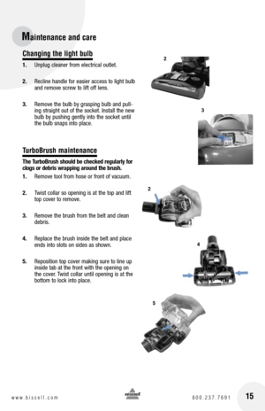 Page 1515www.bissell.com 800.237.7691
Changing the light bulb
1. Unplug cleaner from electrical outlet.
2.  Recline handle for easier access to light bulb 
and remove screw to lift off lens.
3.  Remove the bulb by grasping bulb and pull-
ing straight out of the socket. Install the new 
bulb by pushing gently into the socket until 
the bulb snaps into place.
TurboBrush maintenance
the  turbo brush should be checked regularly for 
clogs or debris wrapping around the brush.
1.  Remove tool from hose or front of...