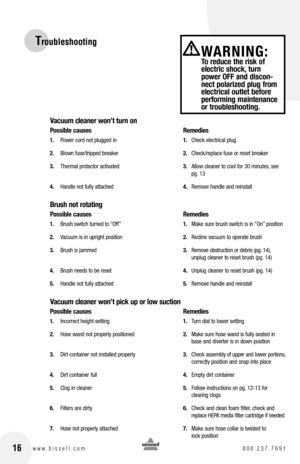 Page 1616www.bissell.com 800.237.7691
Troubleshooting
Vacuum cleaner won’t turn on
possible causes  Remedies
1. Power cord not plugged in  1. Check electrical plug
2.  Blown fuse/tripped breaker  2. Check/replace fuse or reset breaker
3.  Thermal protector activated  3. Allow cleaner to cool for 30 minutes, see   
    pg. 13
4.  Handle not fully attached  4. Remove handle and reinstall
brush not rotating
possible causes    Remedies
1. Brush switch turned to “Off”   1. Make sure brush switch is in “On” position...