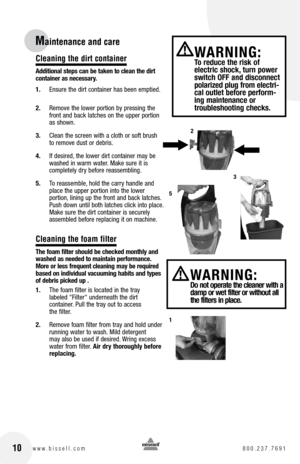 Page 10Cleaning the dirt container
additional steps can be taken to clean the dirt 
container as necessary.
1. Ensure the dirt container has been emptied.
2.  Remove the lower portion by pressing the 
front and back latches on the upper portion 
as shown.
3.  Clean the screen with a cloth or soft brush 
to remove dust or debris.
4.  If desired, the lower dirt container may be 
washed in warm water. Make sure it is   
completely dry before reassembling.
5.  To reassemble, hold the carry handle and 
place the...