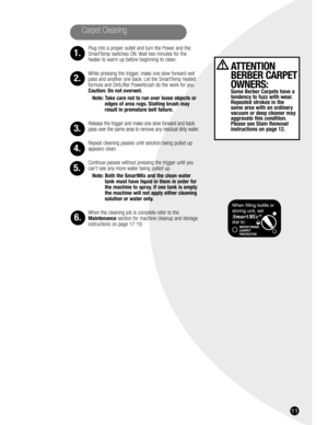 Page 1111
Carpet Cleaning
1.
2.
3.
4.
5.
6.
ATTENTION
BERBER CARPET
OWNERS:
Some Berber Carpets have a
tendency to fuzz with wear.
Repeated strokes in the 
same area with an ordinary
vacuum or deep cleaner may
aggravate this condition.
Please see Stain Removal
instructions on page 12.
Plug into a proper outlet and turn the Power and the
SmartTemp switches ON. Wait two minutes for the
heater to warm up before beginning to clean.
While pressing the trigger, make one slow forward wet
pass and another one back. Let...