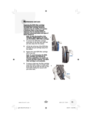 Page 11Replacing the HEPA filter cartridge
The HEPA filter cartridge should be 
replaced every six months or if suction 
is declining. More or less frequent 
replacing may be required based on 
individual vacuuming habits and types of 
debris picked up.
Note: To have the benefits of the 
Airetight
™ HEPA System, you must 
use the BISSELL HEPA filter cartridge.
1. To remove the HEPA filter cartridge, 
push down on the filter door latch and 
pull door away from the cleaner.
2. Lift the tab at the top of the HEPA...