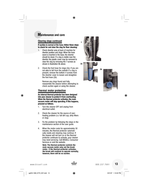 Page 13Clearing clogs continued
If suction is normal at the hose, follow these steps 
to check for and clear the clog for floor cleaning:
1.  Check diverter area at back of machine for 
diverter position and clogs. When the hose 
wand is inserted in the base, the diverter 
should be down. If a clog is visible near the 
diverter, the plastic cover may be removed to 
clear the clog by removing the 7 screws as 
shown in illustration 8b above.
2.  Check the foot hose for clogs (2a). If you are 
not able to tell...