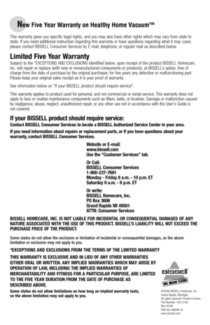 Page 20New Five Year Warranty on Healthy Home Vacuum™
This warranty gives you specific legal rights, and you may also have other rights which may vary from state to state. If you need additional instruction regarding this warranty or have questions regarding what it may cover, please contact BISSELL Consumer Services by E-mail, telephone, or regular mail as described below.
Limited Five Year Warranty
Subject to the *EXCEPTIONS AND EXCLUSIONS identified below, upon receipt of the product BISSELL Homecare, Inc....