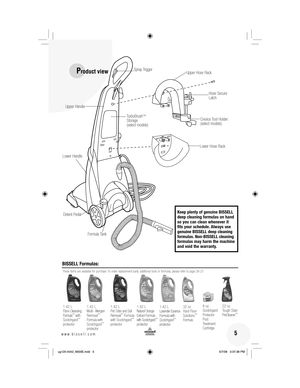 Page 5 5www.bissell.com 
BISSELL Formulas:
These items are available for purchase. To order replacement parts, additional tools or formulas, please refer to page 26-27.
1.42 L 
Fibre Cleansing Formula™ with 
Scotchgard™ 
protector 1.42 L 
Multi- 
Allergen 
Removal
™ Formula with 
Scotchgard™ 
protector 1.42 L 
Pet Odor and Soil 
Removal
™ Formula 
with Scotchgard™ 
protector
1.42 L 
Natural Orange 
Extract Formula  
with Scotchgard
™ 
protector 8 oz. 
Scotchgard 
Protector 
Post 
Treatment 
Cartridge22 oz....