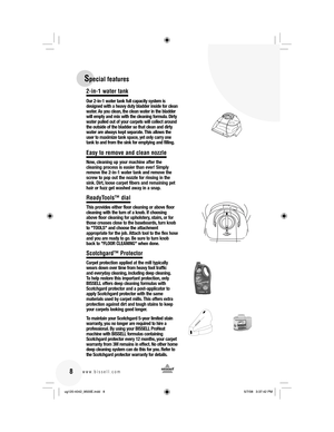 Page 8 8www.bissell.com 
2-in-1 water tank
Our 2-in-1 water tank full capacity system is 
designed with a heavy duty bladder inside for clean 
water. As you clean, the clean water in the bladder 
will empty and mix with the cleaning formula. Dirty 
water pulled out of your carpets will collect around 
the outside of the bladder so that clean and dirty 
water are always kept separate. This allows the 
user to maximize tank space, yet only carry one 
tank to and from the sink for emptying and filling.
Easy to...