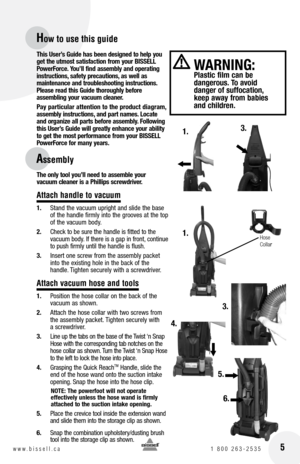 Page 5
 5w w w . b i s s e l l . c a 	1	8 0 0 	2 6 3 - 2 5 3 5
How to use this guide
Assembly
 
W ARnInG:  Plastic film can be  dangerous. To avoid  danger of suffocation, keep away from babies and children.
4.
1.
1.3.
Hose Collar
3.
This User’s Guide has been designed to help you 
get the utmost satisfaction from your  bISSE ll 
Power force. You’ll find assembly and operating 
instructions, safety precautions, as well as  maintenance and troubleshooting instructions. Please read this Guide thoroughly before...