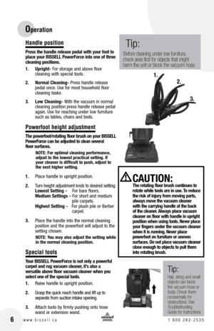 Page 6
16w w w . b i s s e l l . c a 	1	8 0 0 	2 6 3 - 2 5 3 5

Tip:
Hair, string and small objects can block the vacuum hose or tools. Check them occasionally for obstructions. See Troubleshooting Guide for instructions.
 CAUTIOn: The rotating floor brush continues to rotate while tools are in use. To reduce the risk of injury from moving parts, always move the vacuum cleaner with the carrying handle at the back of the cleaner. Always place vacuum cleaner on floor with handle in upright 
position when using...