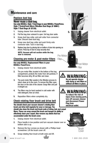 Page 8
Replace dust bag
never reuse a dust bag. Use only  bISSE ll Style 7 Dust  bags in your  bISSE ll Power force.  
Style 7 Enviro fresh Micro  filtration Dust  bags (# 30861)  
Style 7 Dust  bags (# 32120).
1. 	 Unplug	 cleaner	from	electrical	 outlet.
2.	 Pull 	the 	bag 	door 	outward 	to 	open. 	Set 	bag 	door 	aside.
3. 	 Grasp	 dust	bag	collar, 	and	 pull	collar	 from	connector		
tube. 	Discard	 used	dust	bag.
4.	 Grasp	 new	dust	 bag	collar	 and	push	 firmly	 onto		
connector	 tube.	Tuck	 in	dust...