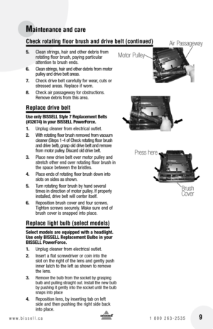 Page 9
16w w w . b i s s e l l . c a 	1	8 0 0 	2 6 3 - 2 5 3 5

5. 	 Clean	 strings,	hair	 and	other	 debris	 from	
rotating	 floor	brush, 	paying	 particular		
attention	 to	brush	 ends.
6.	 Clean 	strings, 	hair 	and 	other 	debris 	from 	motor	
pulley 	and 	drive 	belt 	areas.
7. 	 Check	 drive	belt	carefully	 for	wear, 	cuts	 or	
stressed	 areas.	Replace	 if	worn.
8.	 Check 	air 	passageway 	for 	obstructions. 	
Remove 	debris 	from 	this 	area.
Replace drive belt
Use only  bISSE ll Style 7 Replacement...