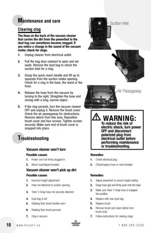 Page 10
Clearing clog
The hose on the back of the vacuum cleaner that carries the dirt from the powerfoot to the dust bag can sometimes become clogged. If you notice a change in the sound of the vacuum motor, check for clogs.
1. 	 Unplug	 cleaner	from	electrical	 outlet.
2.	 Pull	 the	bag	 door	 outward	 to	open	 and	set	
aside. 	Remove	 the	dust	 bag	to	check	 the	
suction	 Inlet	for	a	clog.
3. 	 Grasp	 the	quick	 reach	 handle	 and	lift	up	to	
separate	 from	the	suction	 intake	opening. 	
Check	 for	a	clog...
