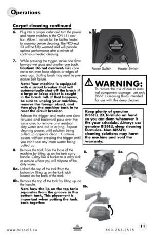 Page 11w w w . b i s s e \f \f . c a  8 0 0 . 2 6 3 . 2 5 3 511
Ope\fat\bons
Carpet c\beaning continued
6. Plug into a proper outlet and turn the power 
and heater switches to the  on ( i ) posi -
tion.  allow 1 minute for the built-in heater 
to warm-up before cleaning.  the P\b oheat 
2X will be fully warmed and will pro\fide 
optimal performance after a minute of   
continuous heated cleaning.
7.  While pressing the trigger, make one slow 
forward wet pass and another one back. 
Caution: Do not overwet.  t...