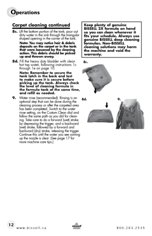 Page 12w w w . b i s s e \f \f . c a  8 0 0 . 2 6 3 . 2 5 3 5
Ope\fat\bons
12
Carpet c\beaning continued
8c. lift the bottom portion of the tank; pour out 
dirty water in the sink through the triangular 
shaped opening in the corner of the tank.
Note: You may notice hair & debri\f 
depo\fit\f on the carpet or in the tank 
that were \boo\fened by the c\beaning 
action. Thi\f debri\f \fhou\bd be picked 
up and thrown away.
8d.   fill the hea\fy duty bladder with clean 
hot tap water, following instructions 1c...