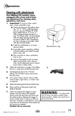 Page 13w w w . b i s s e \f \f . c a  8 0 0 . 2 6 3 . 2 5 3 513
Ope\fat\bons
C\beaning with attachment\f
Your PROheat 2X machine come\f 
equipped with a ho\fe and at \bea\ft 
one attachment for c\beaning \ftair\f, 
upho\b\ftery, and more.
1. Important!  if using to clean uphol-
stery, check upholstery tags. 
A.  check manufacturer’s tag before clean -
ing. “W” or “W s” on the tag means 
you can use your P\b oheat 2X.  if the 
tag is coded with an “X” or an “ s” 
(with a diagonal stripe through it), or 
says “...