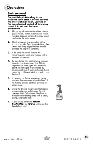 Page 15w w w . b i s s e \f \f . c a  8 0 0 . 2 6 3 . 2 5 3 515
Ope\fat\bons
Stain remova\b
Do Not De\bay! Attending to an  
accident \foon after it occur\f en\fure\f 
the mo\ft optima\b c\bean. Leaving it 
for an extended period of time may 
cau\fe it to \fet and become   
permanent.
1.  blot up liquids with an absorbent cloth or 
paper towels. White materials are recom -
mended because certain dyes may bleed 
and make the stain worse.
2.  gently scrape up any semi-solids with a 
spoon or spatula.  do not use...