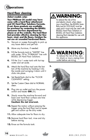 Page 16w w w . b i s s e \f \f . c a  8 0 0 . 2 6 3 . 2 5 3 5
Ope\fat\bons
16
Hard f\boor c\beaning
(Se\bect mode\b\f on\by)
Your PROheat 2X mode\b may have 
come with a hard f\boor attachment 
and 2X Hard F\boor So\bution\f Formu\ba. 
If not, the\fe product\f are avai\bab\be 
for purcha\fe by contacting the BISSELL 
Con\fumer Service\f department by 
phone or at the web\fite. The hard f\boor 
too\b provide\f effective c\beaning for \bino-
\beum, viny\b, and ti\be f\boor\f. Caution: Do 
not u\fe on un\fea\bed...