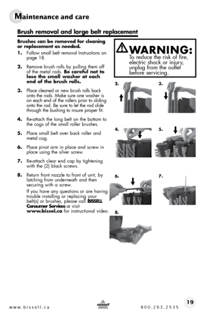 Page 19w w w . b i s s e \f \f . c a  8 0 0 . 2 6 3 . 2 5 3 519
Ma\bntenance and ca\fe   
 
Bru\fhe\f can be removed for c\beaning 
or rep\bacement a\f needed. 
1. follow small belt remo\fal  instructions on 
page 18.
2.  \bemo\fe brush rolls by pulling them off 
of the metal rods.  Be carefu\b not to 
\bo\fe the \fma\b\b wa\fher at each 
end of the bru\fh ro\b\b\f.
3.  Place cleaned or new brush rolls back 
onto the rods.  make sure one washer is 
on each end of the rollers prior to sliding 
onto the rod.  be...