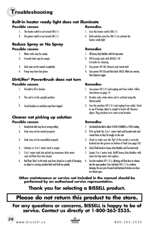 Page 20w w w . b i s s e \f \f . c a  8 0 0 . 2 6 3 . 2 5 3 5
T\foubleshoot\bng
20Bui\bt-in heater ready \bight doe\f not i\b\buminate
Po\f\fib\be cau\fe\f
  Remedie\f
1.	 The	heater 	switch 	is 	not 	turned 	ON 	\f 	I	 )	 1.	 Turn	the	heater	 switch	ON	\f 	I	 )
2.	 The 	\bower 	switch 	is 	not 	turned 	ON 	\f 	I	 )	 2.	 Both	switches	must	be	ON	\f 	I	 ) 	to 	activate 	the	 	
		 	 heater	ready 	light
Reduce Spray or No Spray
Po\f\fib\be cau\fe\f   Remedie\f
1.	 Water	tank 	may 	be 	em\bty	 1.	 Fill	heavy 	duty...